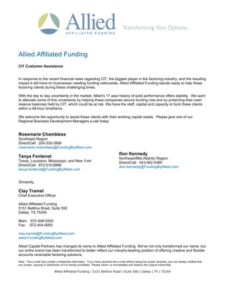 Allied Affiliated Funding
CIT Customer Assistance


In response to the recent financial news regarding CIT, the biggest player in the factoring industry, and the resulting
impact it will have on businesses needing funding nationwide, Allied Affiliated Funding stands ready to help these
factoring clients during these challenging times.

With the day to day uncertainty in the market, Allied’s 17 year history of solid performance offers stability. We want
to alleviate some of this uncertainty by helping these companies secure funding now and by protecting their cash
reserve balances held by CIT, which could be at risk. We have the staff, capital and capacity to fund these clients
within a 48-hour timeframe.

We welcome the opportunity to assist these clients with their working capital needs. Please give one of our
Regional Business Development Managers a call today:


Rosemarie Chambless
Southeast Region
Direct/Cell: 205-335-3999
rosemarie.chambless@FundingByAllied.com
                                                                                    Don Kennedy
Tanya Fontenot                                                                      Northeast/Mid-Atlantic Region
Texas, Louisiana, Mississippi, and New York                                         Direct/Cell: 443-562-5389
Direct/Cell: 972-510-8886                                                           don.kennedy@FundingByAllied.com
tanya.fontenot@FundingByAllied.com


Sincerely,

Clay Tramel
Chief Executive Officer

Allied Affiliated Funding
5151 Beltline Road, Suite 500
Dallas, TX 75254

Main: 972-448-5300
Fax: 972-404-9955

clay.tramel@FundingByAllied.com
www.FundingByAllied.com

Allied Capital Partners has changed its name to Allied Affiliated Funding. We've not only transformed our name, but
our entire brand has been transformed to better reflect our industry-leading position of offering creative and flexible
accounts receivable factoring solutions.
Note: This e-mail may contain confidential information. If you have received this e-mail without being the proper recipient, you are hereby notified that
any review, copying or distribution of it is strictly prohibited. Please inform us immediately and destroy the original transmittal.

                             Allied Affiliated Funding | 5151 Beltline Road | Suite 500 | Dallas | TX | 75254
 