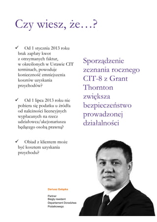 Czy wiesz, że…?
 Od 1 stycznia 2013 roku
brak zapłaty kwot
z otrzymanych faktur,
w określonych w Ustawie CIT
terminach, powoduje
konieczność zmniejszenia
kosztów uzyskania
przychodów?
 Od 1 lipca 2013 roku nie
pobiera się podatku u źródła
od należności licencyjnych
wypłacanych na rzecz
udziałowca/akcjonariusza
będącego osobą prawną?
 Obiad z klientem może
być kosztem uzyskania
przychodu?

Dariusz Gałązka
Partner
Biegły rewident
Departament Doradztwa
Podatkowego

Sporządzenie
zeznania rocznego
CIT-8 z Grant
Thornton
zwiększa
bezpieczeństwo
prowadzonej
działalności

 