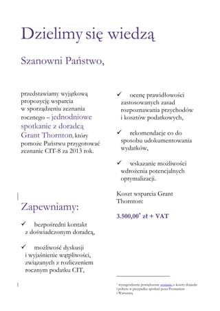 Dzielimy się wiedzą
Szanowni Państwo,
przedstawiamy wyjątkową
propozycję wsparcia
w sporządzeniu zeznania
rocznego – jednodniowe

spotkanie z doradcą
Grant Thornton, który

pomoże Państwu przygotować
zeznanie CIT-8 za 2013 rok.

 ocenę prawidłowości
zastosowanych zasad
rozpoznawania przychodów
i kosztów podatkowych,
 rekomendacje co do
sposobu udokumentowania
wydatków,
 wskazanie możliwości
wdrożenia potencjalnych
optymalizacji.

Zapewniamy:

Koszt wsparcia Grant
Thornton:
3.500,00* zł + VAT

 bezpośredni kontakt
z doświadczonym doradcą,
 możliwość dyskusji
i wyjaśnienie wątpliwości,
związanych z rozliczeniem
rocznym podatku CIT,
wynagrodzenie powiększone zostanie o koszty dojazdu
i pobytu w przypadku spotkań poza Poznaniem
i Warszawą
*

 