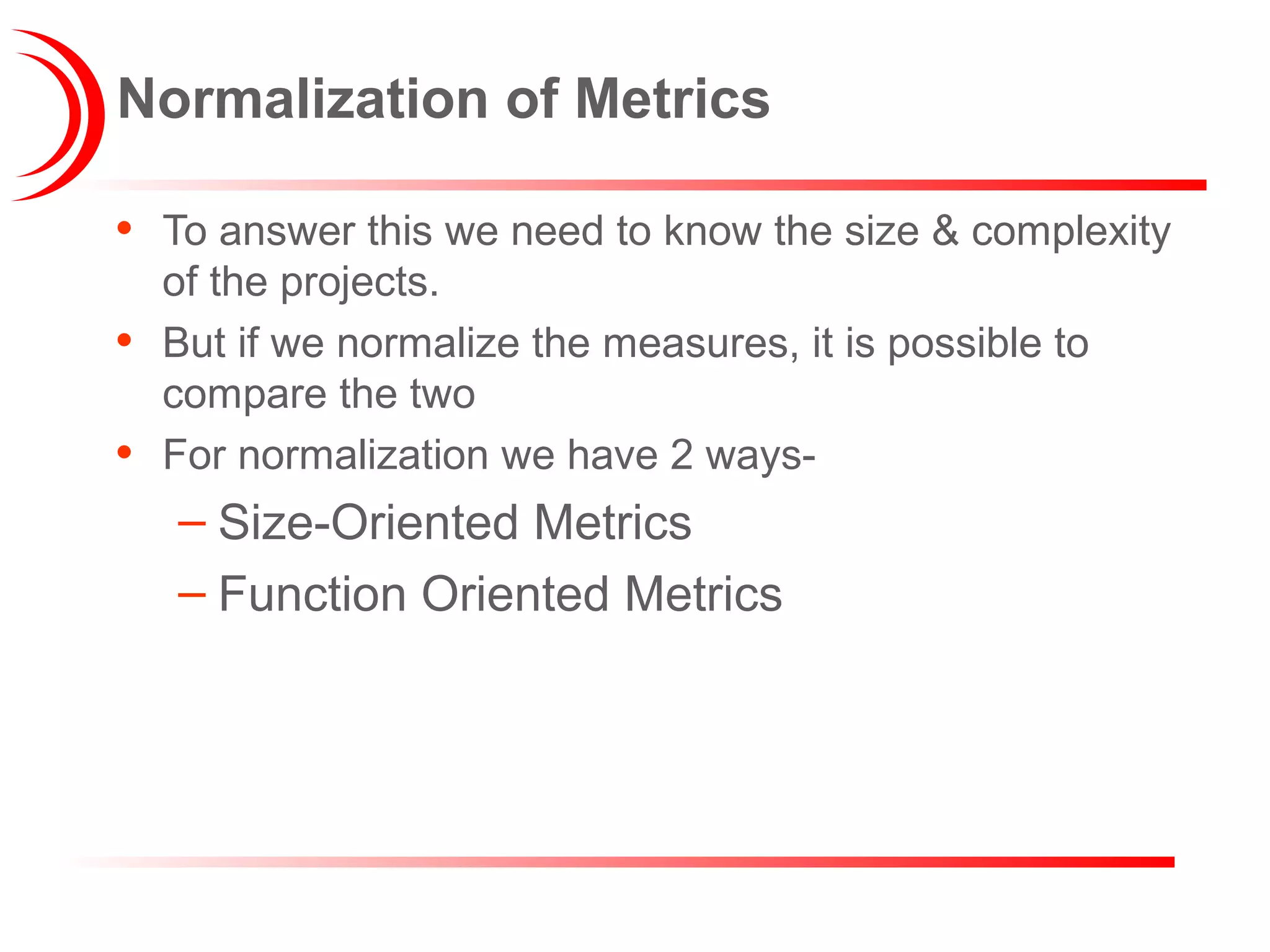 Normalization of Metrics
• To answer this we need to know the size & complexity
of the projects.
• But if we normalize the measures, it is possible to
compare the two
• For normalization we have 2 ways-
– Size-Oriented Metrics
– Function Oriented Metrics
 