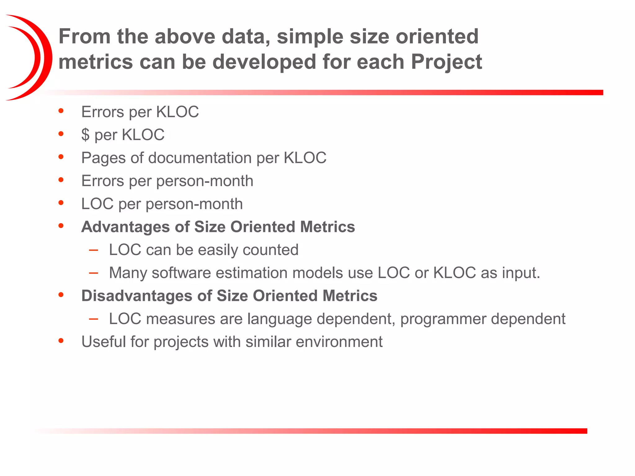From the above data, simple size oriented
metrics can be developed for each Project
• Errors per KLOC
• $ per KLOC
• Pages of documentation per KLOC
• Errors per person-month
• LOC per person-month
• Advantages of Size Oriented Metrics
– LOC can be easily counted
– Many software estimation models use LOC or KLOC as input.
• Disadvantages of Size Oriented Metrics
– LOC measures are language dependent, programmer dependent
• Useful for projects with similar environment
 