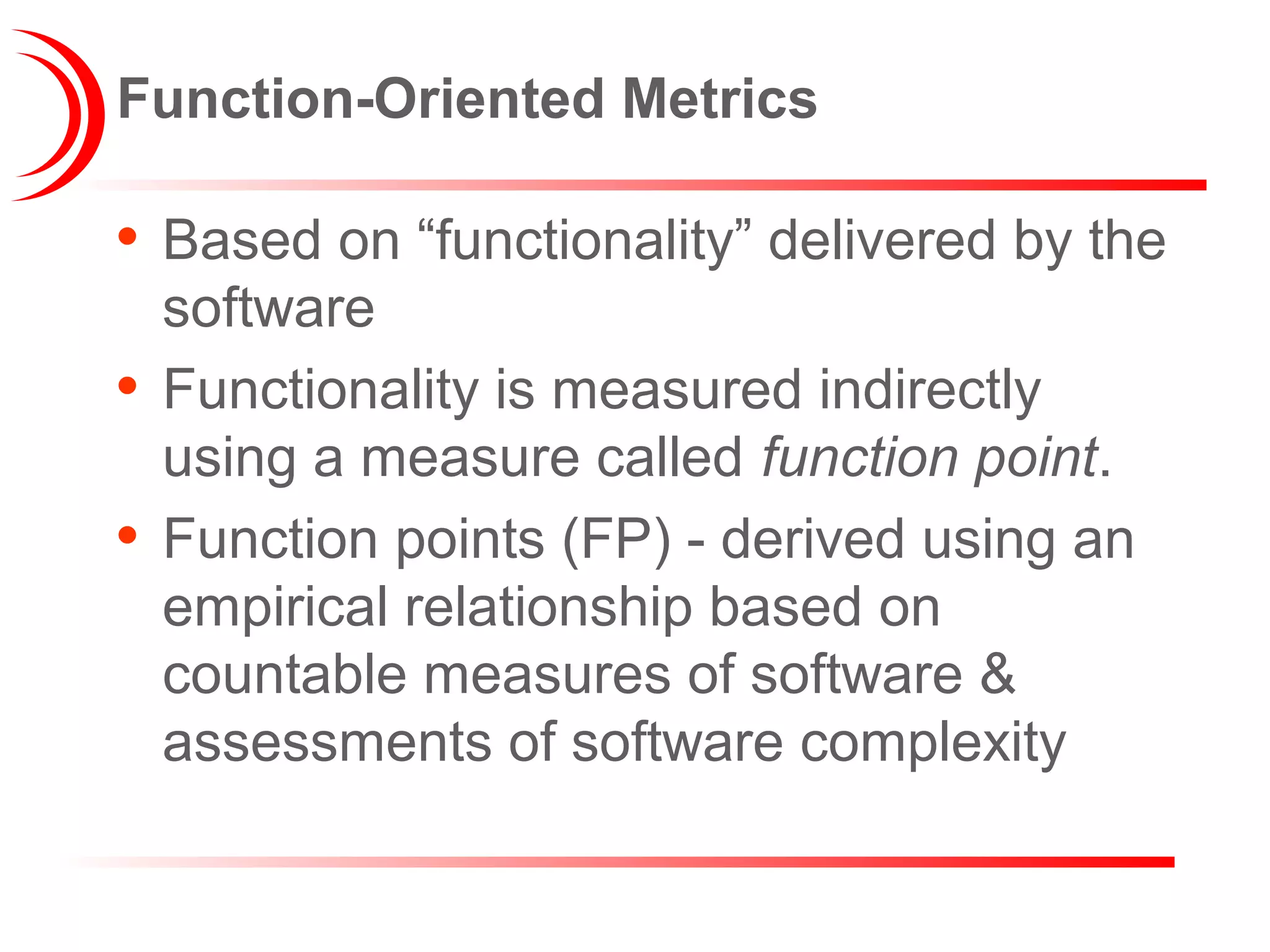 Function-Oriented Metrics
• Based on “functionality” delivered by the
software
• Functionality is measured indirectly
using a measure called function point.
• Function points (FP) - derived using an
empirical relationship based on
countable measures of software &
assessments of software complexity
 