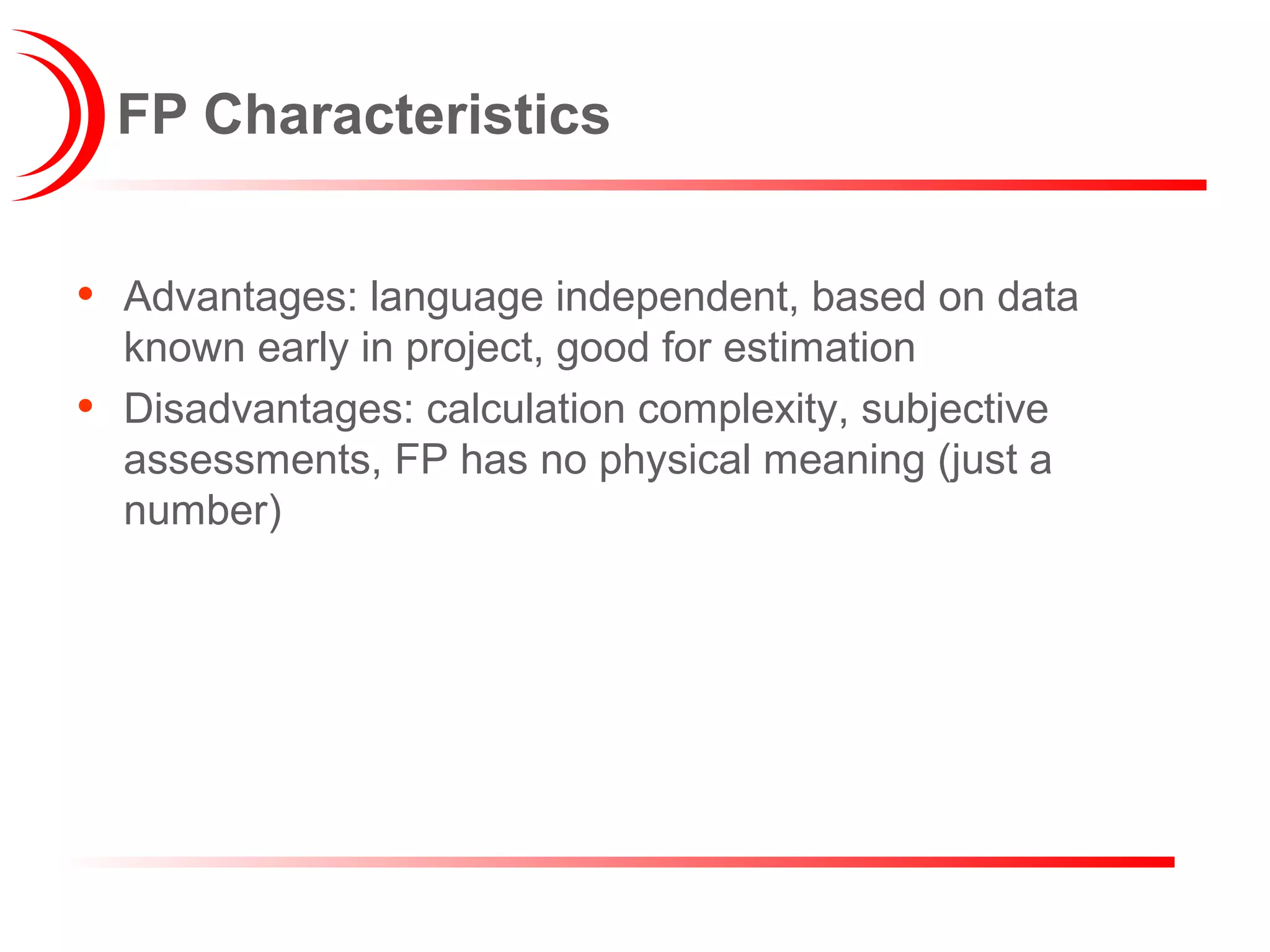 FP Characteristics
• Advantages: language independent, based on data
known early in project, good for estimation
• Disadvantages: calculation complexity, subjective
assessments, FP has no physical meaning (just a
number)
 