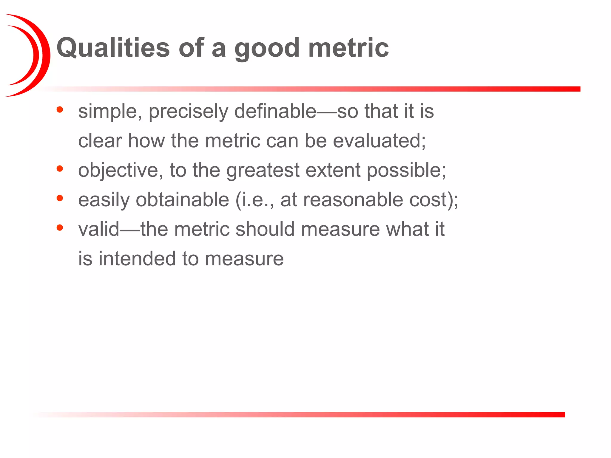 Qualities of a good metric
• simple, precisely definable—so that it is
clear how the metric can be evaluated;
• objective, to the greatest extent possible;
• easily obtainable (i.e., at reasonable cost);
• valid—the metric should measure what it
is intended to measure
 