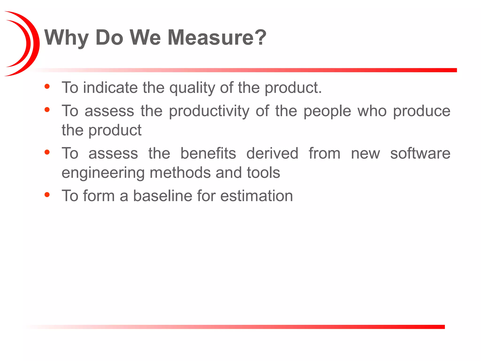 Why Do We Measure?
• To indicate the quality of the product.
• To assess the productivity of the people who produce
the product
• To assess the benefits derived from new software
engineering methods and tools
• To form a baseline for estimation
 