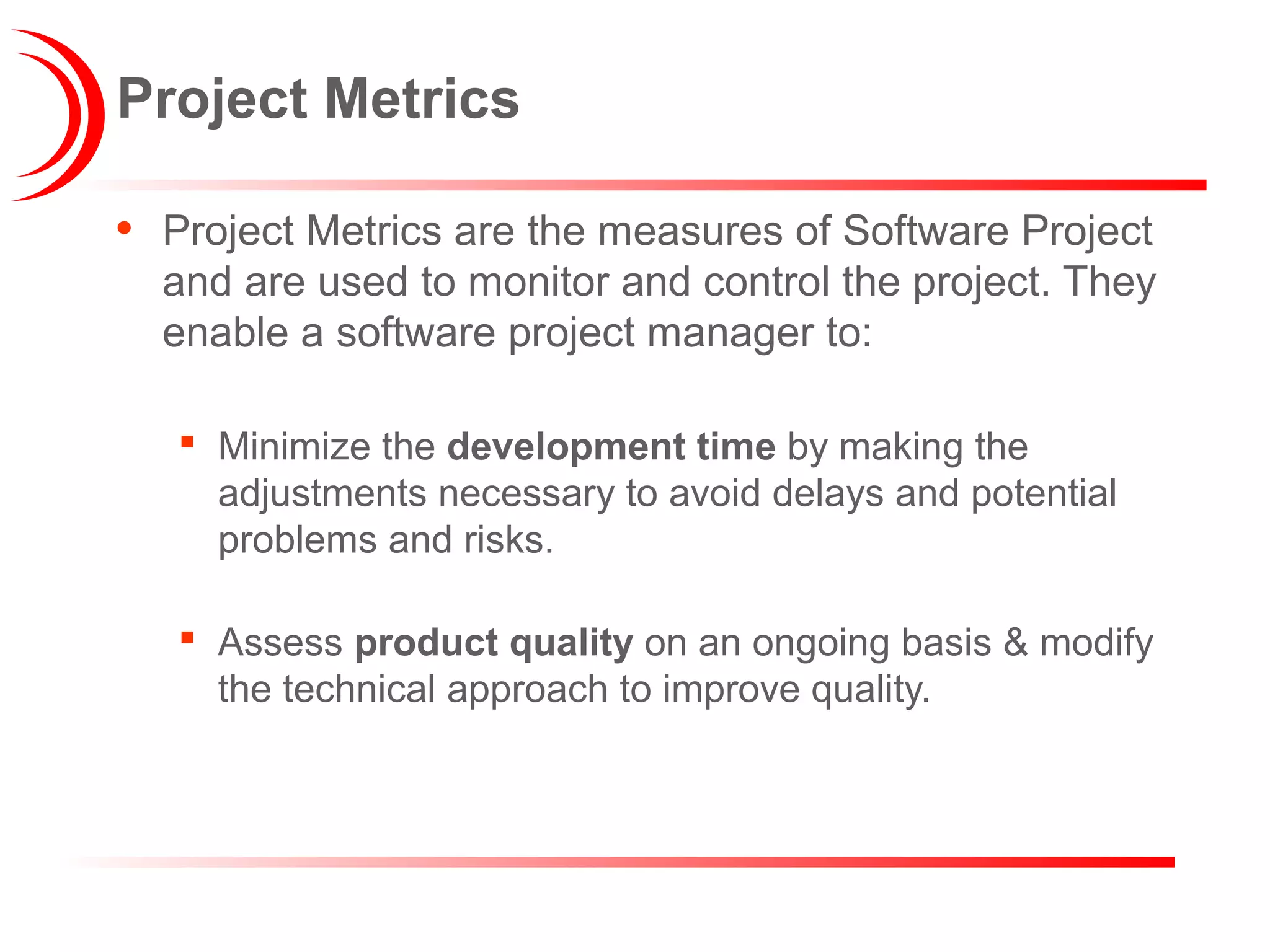 Project Metrics
• Project Metrics are the measures of Software Project
and are used to monitor and control the project. They
enable a software project manager to:
 Minimize the development time by making the
adjustments necessary to avoid delays and potential
problems and risks.
 Assess product quality on an ongoing basis & modify
the technical approach to improve quality.
 
