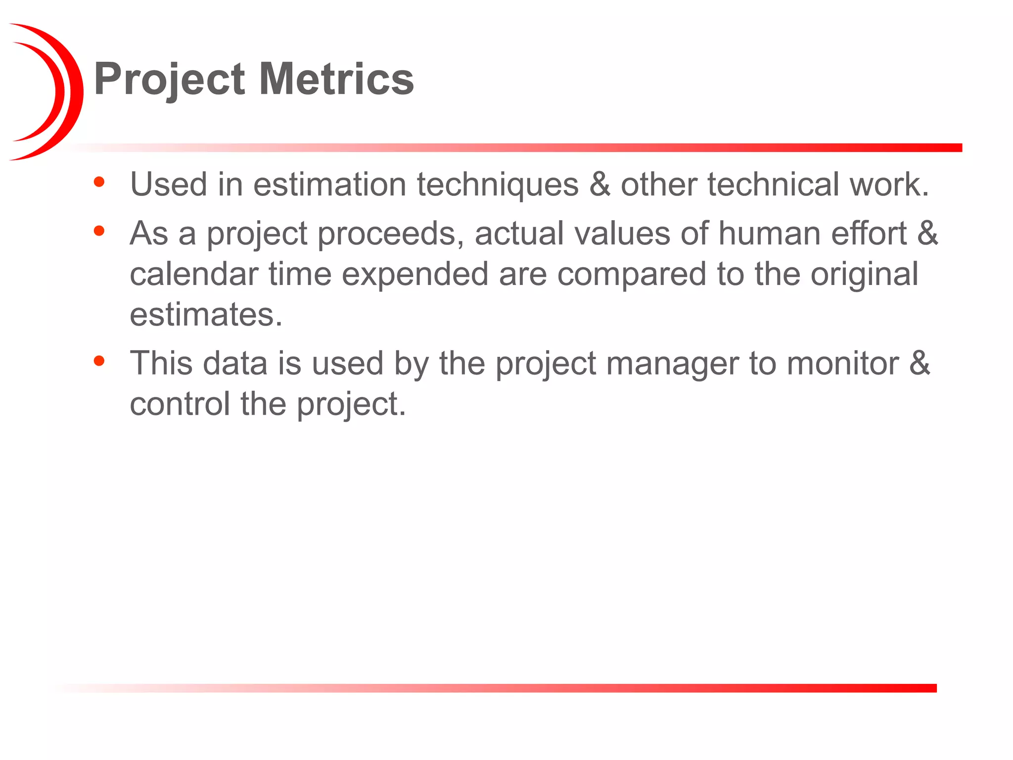 Project Metrics
• Used in estimation techniques & other technical work.
• As a project proceeds, actual values of human effort &
calendar time expended are compared to the original
estimates.
• This data is used by the project manager to monitor &
control the project.
 