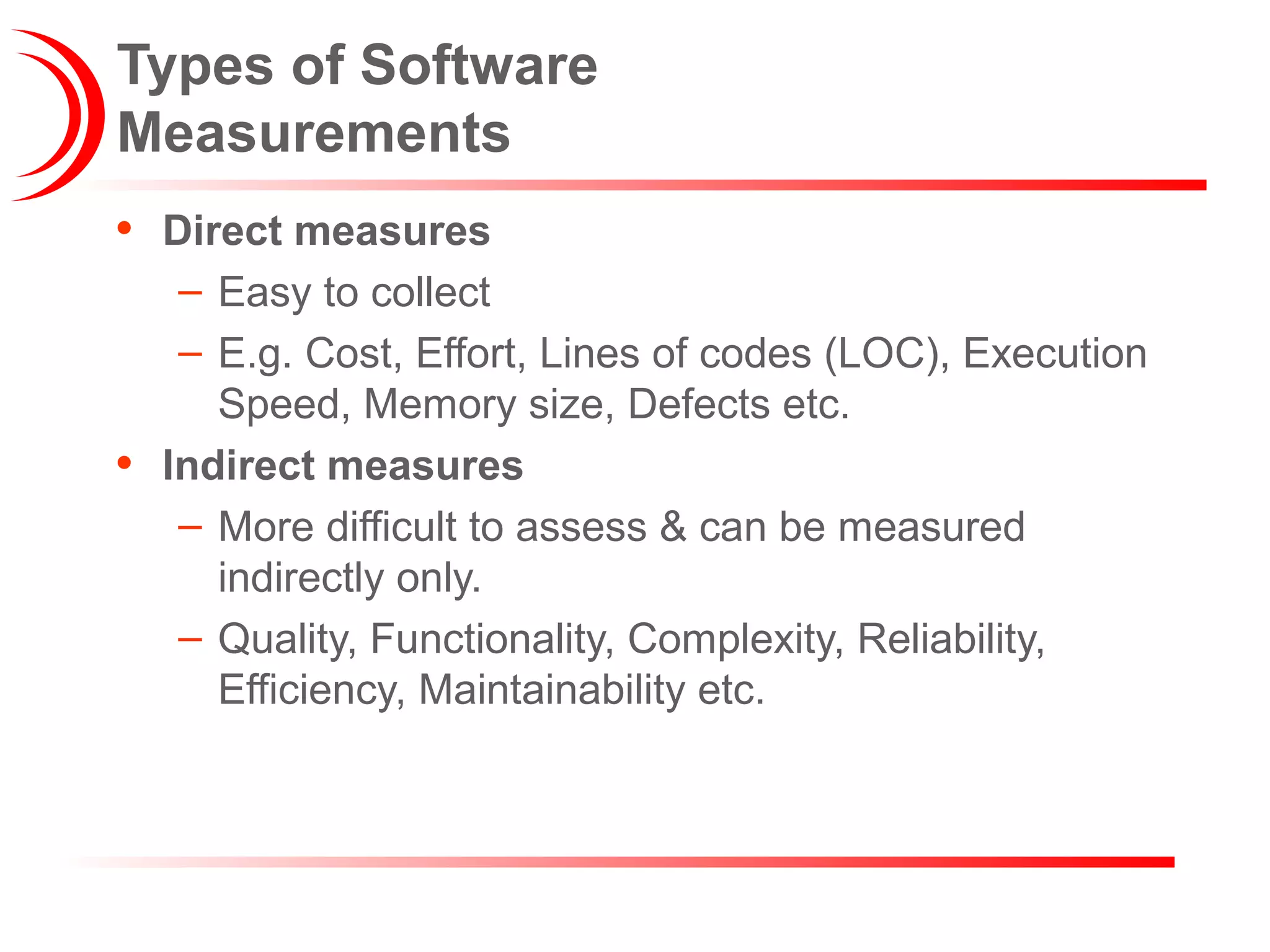 Types of Software
Measurements
• Direct measures
– Easy to collect
– E.g. Cost, Effort, Lines of codes (LOC), Execution
Speed, Memory size, Defects etc.
• Indirect measures
– More difficult to assess & can be measured
indirectly only.
– Quality, Functionality, Complexity, Reliability,
Efficiency, Maintainability etc.
 