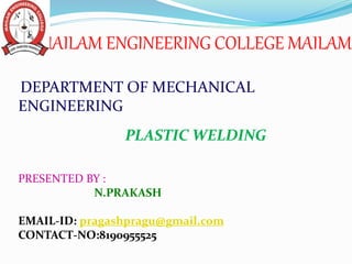 MAILAM ENGINEERING COLLEGE MAILAM
DEPARTMENT OF MECHANICAL
ENGINEERING
PLASTIC WELDING
PRESENTED BY :
N.PRAKASH
EMAIL-ID: pragashpragu@gmail.com
CONTACT-NO:8190955525
 