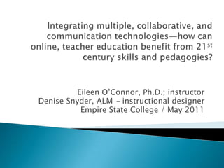 Integrating multiple, collaborative, and communication technologies—how can online, teacher education benefit from 21st century skills and pedagogies? Eileen O’Connor, Ph.D.; instructor Denise Snyder, ALM - instructional designer Empire State College / May 2011  