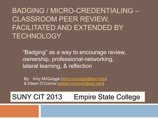 BADGING / MICRO-CREDENTIALING –
CLASSROOM PEER REVIEW,
FACILITATED AND EXTENDED BY
TECHNOLOGY
“Badging” as a way to encourage review,
ownership, professional-networking,
lateral learning, & reflection
By: Amy McQuigge (amy.mcquigge@esc.edu)
& Eileen O’Connor (eileen.oconnor@esc.edu)
SUNY CIT 2013 Empire State College
 