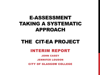 E-ASSESSMENT
TAKING A SYSTEMATIC
APPROACH
THE CIT-EA PROJECT
INTERIM REPORT
JOHN CASEY
JENNIFER LOUDON
CITY OF GLASGOW COLLEGE
 
