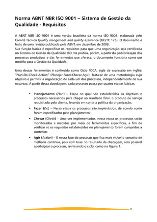Norma ABNT NBR ISO 9001 – Sistema de Gestão da
Qualidade - Requisitos
A ABNT NBR ISO 9001 é uma versão brasileira da norma ISO 9001, elaborada pelo
Comitê Técnico Quality mangement and quality assurance (ISO/TC 176). O documento é
fruto de uma revisão publicada pela ABNT, em dezembro de 2008.
Sua função básica é especificar os requisitos para que uma organização seja certificada
no Sistema de Gestão da Qualidade ISO. Na prática, porém, a partir da padronização dos
processos produtivos e das ferramentas que oferece, o documento funciona como um
modelo para a Gestão da Qualidade.
Uma dessas ferramentas é conhecida como Ciclo PDCA, sigla da expressão em inglês:
“Plan-Do-Check-Action” (Planejar-Fazer-Checar-Agir). Trata-se de uma metodologia cujo
objetivo é permitir a organização de cada um dos processos, independentemente de sua
natureza. A partir dessa abordagem, cada processo passa por quatro etapas básicas:
! Planejamento (Plan) – Etapa no qual são estabelecidos os objetivos e
processos necessários para chegar ao resultado final: o produto ou serviço
requisitado pelo cliente, levando em conta a política da organização;
! Fazer (Do) – Nessa etapa os processos são implentados, de acordo como
foram especificados pelo planejamento;
! Checar (Check) – Uma vez implementados, nessa etapa os processos serão
monitorados e medidos por meio de ferramentas específicas, a fim de
verificar se os requisitos estabelecidos no planejamento foram cumpridos a
contento;
! Agir (Action) – É nessa fase do processo que fica mais visível o conceito de
melhoria contínua, pois com base no resultado da checagem, será possível
aperfeiçoar o processo, reiniciando o ciclo, como na Figura 1.
9
 