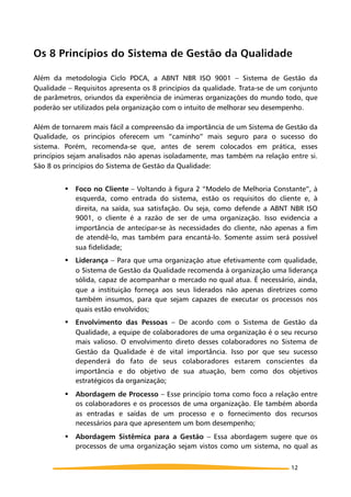 Os 8 Princípios do Sistema de Gestão da Qualidade
Além da metodologia Ciclo PDCA, a ABNT NBR ISO 9001 – Sistema de Gestão da
Qualidade – Requisitos apresenta os 8 princípios da qualidade. Trata-se de um conjunto
de parâmetros, oriundos da experiência de inúmeras organizações do mundo todo, que
poderão ser utilizados pela organização com o intuito de melhorar seu desempenho.
Além de tornarem mais fácil a compreensão da importância de um Sistema de Gestão da
Qualidade, os princípios oferecem um “caminho” mais seguro para o sucesso do
sistema. Porém, recomenda-se que, antes de serem colocados em prática, esses
princípios sejam analisados não apenas isoladamente, mas também na relação entre si.
São 8 os princípios do Sistema de Gestão da Qualidade:
! Foco no Cliente – Voltando à figura 2 “Modelo de Melhoria Constante”, à
esquerda, como entrada do sistema, estão os requisitos do cliente e, à
direita, na saída, sua satisfação. Ou seja, como defende a ABNT NBR ISO
9001, o cliente é a razão de ser de uma organização. Isso evidencia a
importância de antecipar-se às necessidades do cliente, não apenas a fim
de atendê-lo, mas também para encantá-lo. Somente assim será possível
sua fidelidade;
! Liderança – Para que uma organização atue efetivamente com qualidade,
o Sistema de Gestão da Qualidade recomenda à organização uma liderança
sólida, capaz de acompanhar o mercado no qual atua. É necessário, ainda,
que a instituição forneça aos seus liderados não apenas diretrizes como
também insumos, para que sejam capazes de executar os processos nos
quais estão envolvidos;
! Envolvimento das Pessoas – De acordo com o Sistema de Gestão da
Qualidade, a equipe de colaboradores de uma organização é o seu recurso
mais valioso. O envolvimento direto desses colaboradores no Sistema de
Gestão da Qualidade é de vital importância. Isso por que seu sucesso
dependerá do fato de seus colaboradores estarem conscientes da
importância e do objetivo de sua atuação, bem como dos objetivos
estratégicos da organização;
! Abordagem de Processo – Esse princípio toma como foco a relação entre
os colaboradores e os processos de uma organização. Ele também aborda
as entradas e saídas de um processo e o fornecimento dos recursos
necessários para que apresentem um bom desempenho;
! Abordagem Sistêmica para a Gestão – Essa abordagem sugere que os
processos de uma organização sejam vistos como um sistema, no qual as
12
 