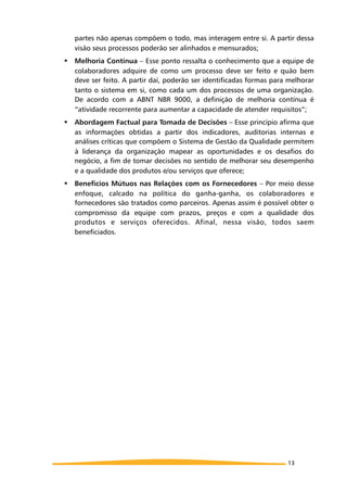 partes não apenas compõem o todo, mas interagem entre si. A partir dessa
visão seus processos poderão ser alinhados e mensurados;
! Melhoria Contínua – Esse ponto ressalta o conhecimento que a equipe de
colaboradores adquire de como um processo deve ser feito e quão bem
deve ser feito. A partir daí, poderão ser identificadas formas para melhorar
tanto o sistema em si, como cada um dos processos de uma organização.
De acordo com a ABNT NBR 9000, a definição de melhoria contínua é
“atividade recorrente para aumentar a capacidade de atender requisitos”;
! Abordagem Factual para Tomada de Decisões – Esse princípio afirma que
as informações obtidas a partir dos indicadores, auditorias internas e
análises críticas que compõem o Sistema de Gestão da Qualidade permitem
à liderança da organização mapear as oportunidades e os desafios do
negócio, a fim de tomar decisões no sentido de melhorar seu desempenho
e a qualidade dos produtos e/ou serviços que oferece;
! Benefícios Mútuos nas Relações com os Fornecedores – Por meio desse
enfoque, calcado na política do ganha-ganha, os colaboradores e
fornecedores são tratados como parceiros. Apenas assim é possível obter o
compromisso da equipe com prazos, preços e com a qualidade dos
produtos e serviços oferecidos. Afinal, nessa visão, todos saem
beneficiados.
13
 