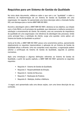 Requisitos para um Sistema de Gestão da Qualidade
No início deste documento, refletiu-se sobre o que vem a ser “qualidade” e sobre a
relevância da implementação de um Sistema de Gestão da Qualidade em uma
organização. Em seguida, foi apresentada uma breve descrição sobre a chamada família
ISO, com destaque para a norma ABNT NBR ISO 9001.
Durante a abordagem sobre a ABNT NBR ISO 9001, destacou-se seu objetivo, sua relação
com o Ciclo PDCA e os 8 princípios da qualidade, que relacionam a melhoria constante à
satisfação e encantamento do cliente. No entanto, uma vez consciente da importância
da qualidade em uma organização e da relevância da abordagem dos processos, tendo
como principal foco a satisfação do cliente, surge uma questão: como aplicar um
Sistema de Gestão da Qualidade na prática?
Como já foi dito, a ABNT NBR ISO 9001 possui uma característica prática, apresentando
objetivamente os requisitos imprescindíveis à aplicação de um Sistema de Gestão da
Qualidade eficaz e eficiente. Uma vez cumpridos esses requisitos, a organização poderá
solicitar a certificação do Sistema de Gestão da Qualidade, segundo os padrões
normativos.
Após uma introdução e algumas definições referentes ao Sistema de Gestão da
Qualidade, a partir do quarto capítulo, a ABNT NBR ISO 9001 apresenta os seguintes
requisitos:
! Requisito 4 - Sistema de Gestão da Qualidade;
! Requisito 5 - Responsabilidade da Direção;
! Requisito 6 - Gestão de Recursos;
! Requisito 7 - Realização do Produto;
! Requisito 8 – Medição, Análise e Melhoria.
A seguir, será apresentada cada uma dessas seções, com uma breve descrição de seu
conteúdo.
14
 