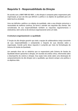 Requisito 5 - Responsabilidade da Direção
De acordo com a ABNT NBR ISO 9001, a alta direção é composta pelos responsáveis pela
organização, já que são eles que definem a política e os objetos da qualidade para um
dado local ou atividade.
Uma vez definida a política e os objetos da qualidade, cabe a essa direção comunicar a
necessidade de melhoria contínua, de forma a atender aos requisitos dos clientes. São
consideradas de sua responsabilidade também os requisitos regulamentares e
estatutários, bem como os da estrutura organizacional como um todo.
A estrutura organizacional e a qualidade
É função da alta direção garantir que toda a equipe de colaboradores esteja consciente
de suas responsabilidades e compreenda o impacto de suas decisões sobre a
organização. Grande parte desse requisito é cumprido por meio da formalização do
Sistema de Gestão da Qualidade.
Um exemplo disso são os relatórios que os responsáveis pelo Sistema de Gestão da
Qualidade devem apresentar à direção, em reuniões de análise crítica, informando sobre
o desempenho do sistema à direção. Essa seção trata ainda sobre uma declaração de
comprometimento da alta direção com a qualidade, que deverá compor uma política e
os objetivos dela.
16
 