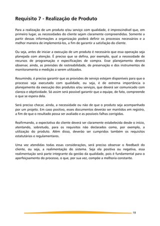 Requisito 7 - Realização de Produto
Para a realização de um produto e/ou serviço com qualidade, é imprescindível que, em
primeiro lugar, as necessidades do cliente sejam claramente compreendidas. Somente a
partir dessas informações a organização poderá definir os processos necessários e a
melhor maneira de implementá-los, a fim de garantir a satisfação do cliente.
Ou seja, antes de iniciar a execução de um produto é necessário que essa operação seja
planejada com atenção. É preciso que se defina, por exemplo, qual a necessidade de
recursos de programação e especificações de compra. Esse planejamento deverá
observar, ainda, as previsões de rastreabilidade, de preservação e dos instrumentos de
monitoramento e medição a serem utilizados.
Resumindo, é preciso garantir que as provisões de serviço estejam disponíveis para que o
processo seja executado com qualidade, ou seja, é de extrema importância o
planejamento da execução dos produtos e/ou serviços, que deverá ser comunicado com
clareza e objetividade. Só assim será possível garantir que a equipe, de fato, compreende
o que se espera dela.
Será preciso checar, ainda, a necessidade ou não de que o produto seja acompanhado
por um projeto. Em caso positivo, esses documentos deverão ser mantidos em registro,
a fim de que o resultado possa ser avaliado e as possíveis falhas corrigidas.
Reafirmando, a expectativa do cliente deverá ser claramente estabelecida desde o início,
atentando, sobretudo, para os requisitos não declarados como, por exemplo, a
utilização do produto. Além disso, deverão ser cumpridos também os requisitos
estatutários e regulamentares.
Uma vez atendidas todas essas considerações, será preciso observar o feedback do
cliente, ou seja, a realimentação do sistema. Seja ela positiva ou negativa, essa
realimentação será parte integrante da gestão da qualidade, pois é fundamental para o
aperfeiçoamento do processo, o que, por sua vez, compõe a melhoria constante.
18
 