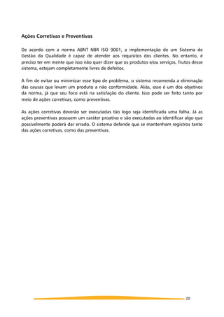 Ações Corretivas e Preventivas
De acordo com a norma ABNT NBR ISO 9001, a implementação de um Sistema de
Gestão da Qualidade é capaz de atender aos requisitos dos clientes. No entanto, é
preciso ter em mente que isso não quer dizer que os produtos e/ou serviços, frutos desse
sistema, estejam completamente livres de defeitos.
A fim de evitar ou minimizar esse tipo de problema, o sistema recomenda a eliminação
das causas que levam um produto a não conformidade. Aliás, esse é um dos objetivos
da norma, já que seu foco está na satisfação do cliente. Isso pode ser feito tanto por
meio de ações corretivas, como preventivas.
As ações corretivas deverão ser executadas tão logo seja identificada uma falha. Já as
ações preventivas possuem um caráter proativo e são executadas ao identificar algo que
possivelmente poderá dar errado. O sistema defende que se mantenham registros tanto
das ações corretivas, como das preventivas.
20
 