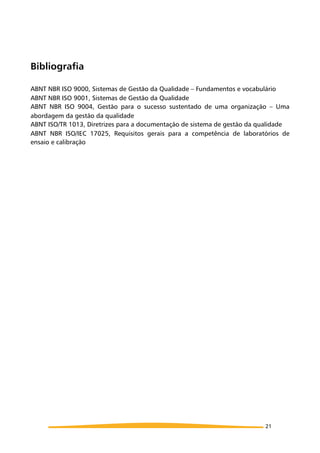 Bibliografia
ABNT NBR ISO 9000, Sistemas de Gestão da Qualidade – Fundamentos e vocabulário
ABNT NBR ISO 9001, Sistemas de Gestão da Qualidade
ABNT NBR ISO 9004, Gestão para o sucesso sustentado de uma organização – Uma
abordagem da gestão da qualidade
ABNT ISO/TR 1013, Diretrizes para a documentação de sistema de gestão da qualidade
ABNT NBR ISO/IEC 17025, Requisitos gerais para a competência de laboratórios de
ensaio e calibração
21
 