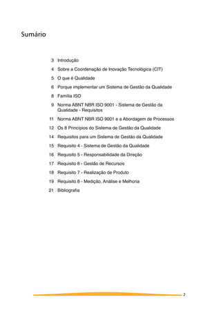 Sumário
3 Introdução
4 Sobre a Coordenação de Inovação Tecnológica (CIT)
5 O que é Qualidade
6 Porque implementar um Sistema de Gestão da Qualidade
8 Família ISO
9 Norma ABNT NBR ISO 9001 - Sistema de Gestão da
Qualidade - Requisitos
11 Norma ABNT NBR ISO 9001 e a Abordagem de Processos
12 Os 8 Princípios do Sistema de Gestão da Qualidade
14 Requisitos para um Sistema de Gestão da Qualidade
15 Requisito 4 - Sistema de Gestão da Qualidade
16 Requisito 5 - Responsabilidade da Direção
17 Requisito 6 - Gestão de Recursos
18 Requisito 7 - Realização de Produto
19 Requisito 8 - Medição, Análise e Melhoria
21 Bibliograﬁa
2
 