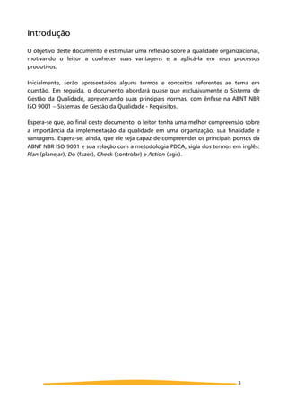 Introdução
O objetivo deste documento é estimular uma reflexão sobre a qualidade organizacional,
motivando o leitor a conhecer suas vantagens e a aplicá-la em seus processos
produtivos.
Inicialmente, serão apresentados alguns termos e conceitos referentes ao tema em
questão. Em seguida, o documento abordará quase que exclusivamente o Sistema de
Gestão da Qualidade, apresentando suas principais normas, com ênfase na ABNT NBR
ISO 9001 – Sistemas de Gestão da Qualidade - Requisitos.
Espera-se que, ao final deste documento, o leitor tenha uma melhor compreensão sobre
a importância da implementação da qualidade em uma organização, sua finalidade e
vantagens. Espera-se, ainda, que ele seja capaz de compreender os principais pontos da
ABNT NBR ISO 9001 e sua relação com a metodologia PDCA, sigla dos termos em inglês:
Plan (planejar), Do (fazer), Check (controlar) e Action (agir).
3
 