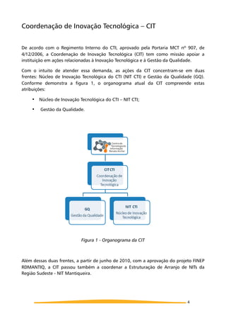 Coordenação de Inovação Tecnológica – CIT
De acordo com o Regimento Interno do CTI, aprovado pela Portaria MCT nº 907, de
4/12/2006, a Coordenação de Inovação Tecnológica (CIT) tem como missão apoiar a
instituição em ações relacionadas à Inovação Tecnológica e à Gestão da Qualidade.
Com o intuito de atender essa demanda, as ações da CIT concentram-se em duas
frentes: Núcleo de Inovação Tecnológica do CTI (NIT CTI) e Gestão da Qualidade (GQ).
Conforme demonstra a figura 1, o organograma atual da CIT compreende estas
atribuições:
! Núcleo de Inovação Tecnológica do CTI – NIT CTI;
! Gestão da Qualidade.
Figura 1 - Organograma da CIT
Além dessas duas frentes, a partir de junho de 2010, com a aprovação do projeto FINEP
RDMANTIQ, a CIT passou também a coordenar a Estruturação de Arranjo de NITs da
Região Sudeste - NIT Mantiqueira.
4
 