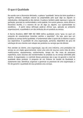 O que é Qualidade
De acordo com o Dicionário Michaelis, a palavra “qualidade” deriva do latim qualitate e
significa atributo, condição natural ou propriedade pela qual algo ou alguém se
individualiza, distinguindo-se dos demais. A palavra também pode expressar o grau de
perfeição, precisão ou conformidade a certo padrão. Em outras palavras, como afirma o
Dicionário Aurélio, é a maneira de ser de algo ou alguém, sua superioridade ou
excelência. A partir dessa definição pode-se afirmar que, aplicada ao ambiente
organizacional, a qualidade é um dos atributos de um produto ou serviço.
A Norma Brasileira ABNT NBR ISO 9000 define qualidade como “grau no qual um
conjunto de características inerentes satisfaz a requisitos”. Ou seja, para que um
produto ou serviço tenha qualidade, é fundamental saber a quem ele se destina e qual a
sua expectativa. A qualidade de uma organização, portanto, dependerá do grau de
satisfação de seus clientes com relação aos produtos ou serviços que ela oferece.
Para atender ao cliente, uma organização, seja ela uma indústria, uma prestadora de
serviço ou um órgão governamental, reúne uma série de recursos como mão de obra,
matéria-prima, equipamentos, conhecimento, tempo etc. Por meio de processos
específicos, esses recursos são transformados no produto ou no serviço solicitado pelo
cliente. A organização e o controle desses processos são o que irá garantir o nível de
qualidade desse produto. A proposta de um Sistema de Gestão da Qualidade é
exatamente esta: identificar, organizar e gerenciar os processos de uma organização, a
fim de garantir a qualidade de seus produtos e/ou serviços.
5
 