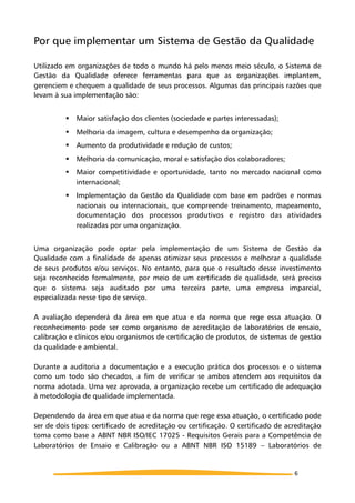 Por que implementar um Sistema de Gestão da Qualidade
Utilizado em organizações de todo o mundo há pelo menos meio século, o Sistema de
Gestão da Qualidade oferece ferramentas para que as organizações implantem,
gerenciem e chequem a qualidade de seus processos. Algumas das principais razões que
levam à sua implementação são:
! Maior satisfação dos clientes (sociedade e partes interessadas);
! Melhoria da imagem, cultura e desempenho da organização;
! Aumento da produtividade e redução de custos;
! Melhoria da comunicação, moral e satisfação dos colaboradores;
! Maior competitividade e oportunidade, tanto no mercado nacional como
internacional;
! Implementação da Gestão da Qualidade com base em padrões e normas
nacionais ou internacionais, que compreende treinamento, mapeamento,
documentação dos processos produtivos e registro das atividades
realizadas por uma organização.
Uma organização pode optar pela implementação de um Sistema de Gestão da
Qualidade com a finalidade de apenas otimizar seus processos e melhorar a qualidade
de seus produtos e/ou serviços. No entanto, para que o resultado desse investimento
seja reconhecido formalmente, por meio de um certificado de qualidade, será preciso
que o sistema seja auditado por uma terceira parte, uma empresa imparcial,
especializada nesse tipo de serviço.
A avaliação dependerá da área em que atua e da norma que rege essa atuação. O
reconhecimento pode ser como organismo de acreditação de laboratórios de ensaio,
calibração e clínicos e/ou organismos de certificação de produtos, de sistemas de gestão
da qualidade e ambiental.
Durante a auditoria a documentação e a execução prática dos processos e o sistema
como um todo são checados, a fim de verificar se ambos atendem aos requisitos da
norma adotada. Uma vez aprovada, a organização recebe um certificado de adequação
à metodologia de qualidade implementada.
Dependendo da área em que atua e da norma que rege essa atuação, o certificado pode
ser de dois tipos: certificado de acreditação ou certificação. O certificado de acreditação
toma como base a ABNT NBR ISO/IEC 17025 - Requisitos Gerais para a Competência de
Laboratórios de Ensaio e Calibração ou a ABNT NBR ISO 15189 – Laboratórios de
6
 
