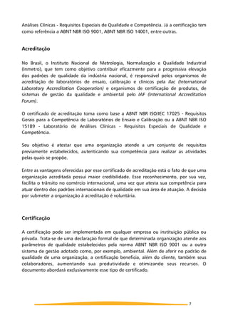 Análises Clínicas - Requisitos Especiais de Qualidade e Competência. Já a certificação tem
como referência a ABNT NBR ISO 9001, ABNT NBR ISO 14001, entre outras.
Acreditação
No Brasil, o Instituto Nacional de Metrologia, Normalização e Qualidade Industrial
(Inmetro), que tem como objetivo contribuir eficazmente para a progressiva elevação
dos padrões de qualidade da indústria nacional, é responsável pelos organismos de
acreditação de laboratórios de ensaio, calibração e clínicos pela Ilac (International
Laboratory Accreditation Cooperation) e organismos de certificação de produtos, de
sistemas de gestão da qualidade e ambiental pelo IAF (International Accreditation
Forum).
O certificado de acreditação toma como base a ABNT NBR ISO/IEC 17025 - Requisitos
Gerais para a Competência de Laboratórios de Ensaio e Calibração ou a ABNT NBR ISO
15189 - Laboratório de Análises Clínicas - Requisitos Especiais de Qualidade e
Competência.
Seu objetivo é atestar que uma organização atende a um conjunto de requisitos
previamente estabelecidos, autenticando sua competência para realizar as atividades
pelas quais se propõe.
Entre as vantagens oferecidas por esse certificado de acreditação está o fato de que uma
organização acreditada possui maior credibilidade. Esse reconhecimento, por sua vez,
facilita o trânsito no comércio internacional, uma vez que atesta sua competência para
atuar dentro dos padrões internacionais de qualidade em sua área de atuação. A decisão
por submeter a organização à acreditação é voluntária.
Certificação
A certificação pode ser implementada em qualquer empresa ou instituição pública ou
privada. Trata-se de uma declaração formal de que determinada organização atende aos
parâmetros de qualidade estabelecidos pela norma ABNT NBR ISO 9001 ou a outro
sistema de gestão adotado como, por exemplo, ambiental. Além de aferir no padrão de
qualidade de uma organização, a certificação beneficia, além do cliente, também seus
colaboradores, aumentando sua produtividade e otimizando seus recursos. O
documento abordará exclusivamente esse tipo de certificado.
7
 