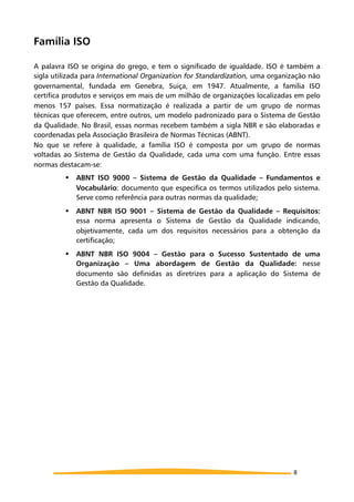 Família ISO
A palavra ISO se origina do grego, e tem o significado de igualdade. ISO é também a
sigla utilizada para International Organization for Standardization, uma organização não
governamental, fundada em Genebra, Suiça, em 1947. Atualmente, a família ISO
certifica produtos e serviços em mais de um milhão de organizações localizadas em pelo
menos 157 países. Essa normatização é realizada a partir de um grupo de normas
técnicas que oferecem, entre outros, um modelo padronizado para o Sistema de Gestão
da Qualidade. No Brasil, essas normas recebem também a sigla NBR e são elaboradas e
coordenadas pela Associação Brasileira de Normas Técnicas (ABNT).
No que se refere à qualidade, a família ISO é composta por um grupo de normas
voltadas ao Sistema de Gestão da Qualidade, cada uma com uma função. Entre essas
normas destacam-se:
! ABNT ISO 9000 – Sistema de Gestão da Qualidade – Fundamentos e
Vocabulário: documento que especifica os termos utilizados pelo sistema.
Serve como referência para outras normas da qualidade;
! ABNT NBR ISO 9001 – Sistema de Gestão da Qualidade – Requisitos:
essa norma apresenta o Sistema de Gestão da Qualidade indicando,
objetivamente, cada um dos requisitos necessários para a obtenção da
certificação;
! ABNT NBR ISO 9004 – Gestão para o Sucesso Sustentado de uma
Organização – Uma abordagem de Gestão da Qualidade: nesse
documento são definidas as diretrizes para a aplicação do Sistema de
Gestão da Qualidade.
8
 