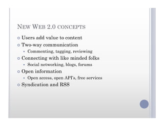 NEW WEB 2.0 CONCEPTS
  Users add value to content
  Two-way communication
  Commenting, tagging, reviewing
  Connecting with like minded folks
  Social networking, blogs, forums
  Open information
  Open access, open API’s, free services
  Syndication and RSS
 