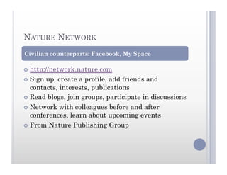 NATURE NETWORK
  http://network.nature.com
  Sign up, create a profile, add friends and
contacts, interests, publications
  Read blogs, join groups, participate in discussions
  Network with colleagues before and after
conferences, learn about upcoming events
  From Nature Publishing Group
Civilian counterparts: Facebook, My Space
 