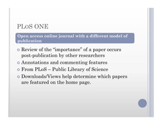 PLOS ONE
  Review of the “importance” of a paper occurs
post-publication by other researchers
  Annotations and commenting features
  From PLoS – Public Library of Science
  Downloads/Views help determine which papers
are featured on the home page.
Open access online journal with a different model of
publication
 