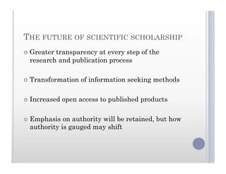 THE FUTURE OF SCIENTIFIC SCHOLARSHIP
  Greater transparency at every step of the
research and publication process
  Transformation of information seeking methods
  Increased open access to published products
  Emphasis on authority will be retained, but how
authority is gauged may shift
 