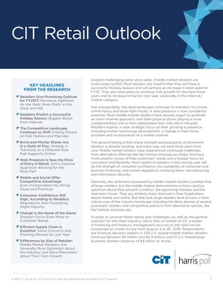 CIT Retail Outlook
© 2016 CIT Group Inc. CIT and the CIT logo are registered service marks of CIT Group Inc.  1
KEY HEADLINES
FROM THE RESEARCH
z	Retailers Give Promising Outlook
for FY2017: Pervasive Optimism
for the Web; More Static in the
Store and HQ
z	Retailers Predict a Successful
Holiday Season: Biggest Boost
from Internet
z	The Competitive Landscape
Continues to Shift: Priority Placed
on Fast Fashion and Pop-Ups
z	Brick-and-Mortar Stores Are
in a State of Flux: Already in
Transition to a Different Role
that Supports Online
z	Web Presence Is Now the Price
of Entry in Retail: Omni-Channel
Approach Working for the
Most Part
z	Mobile and Social Offer
Competitive Advantage: 	
Even Incorporated into Hiring
Goals and Practices
z	Consumer Confidence Still
High, According to Retailers:
Regulations Also Favored by
Slight Majority
z	Change Is the Name of the Game:
Sharpen Focus Even More on
Customer Needs
z	Efficient Supply Chain Is
Essential: Same Concerns and
Planning Remain as Last Year
z	Differences by Size of Retailer:
Middle Market Retailers Are
Generally More Optimistic about
the Industry; but More Pessimistic
about Their Own Growth
Despite challenging same store sales, middle market retailers are
surprisingly bullish. Most retailers are hopeful that they will have a
successful Holiday Season and will achieve an increase in total sales for
FY16. They also have plans to continue that growth for the next three
years and to increase hiring for next year, especially in the internet/
mobile category.
Not unexpectedly, the retail landscape continues to transition to a more
online-heavy and store-light model. A web presence is now considered
essential. Most middle market retailers have already begun to generate
an omni-channel approach, with their physical stores playing a more
complementary role to their digital plans than they did in the past.
Retailers express a clear strategic focus on their growing e-presence
including further technology development, a change in their hiring
priorities and incorporation of a mobile channel.
The general feeling is that brand strength and popularity of prominent
retailers is steadily eroding, and many may not exist three years from
now. Middle market retailers have experienced continued challenges
from alternative offerings like fast fashion and pop-up shops, forcing a
more analytic review of their customers’ needs and a sharper focus on
innovation and flexibility. Most helpful to retailers in the coming year will
be the strength of consumer confidence, the availability of consumer and
business financing, and certain regulations involving labor, manufacturing
and information security.
Generally, the sentiment expressed by middle market retailers parallels that
of large retailers, but the middle market demonstrates a more cautious
optimism about their present condition, the upcoming holidays and the
near-term future. They are similarly more reserved in their hopefulness
about mobile and online. But that said, large retailers tend to have a more
critical view of the industry landscape including the likely demise of several
prominent retailers and competitive pressure from alternative options, like
fast fashion and pop-ups.
In order to uncover these trends and challenges (as well as the general
outlook) for the retail industry, Harris Poll, on behalf of CIT, a leader
in financing and treasury management services to the retail sector,
conducted an online survey from August 3 to 26, 2016. Respondents
are financial decision makers in 259 U.S.-based middle market retailers
(revenue between $5 million and $2.9 billion) and 51 U.S.-based large
business retailers (revenue of $3 billion or more).
 