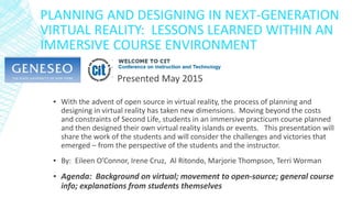 PLANNING AND DESIGNING IN NEXT-GENERATION
VIRTUAL REALITY: LESSONS LEARNED WITHIN AN
IMMERSIVE COURSE ENVIRONMENT
▪ With the advent of open source in virtual reality, the process of planning and
designing in virtual reality has taken new dimensions. Moving beyond the costs
and constraints of Second Life, students in an immersive practicum course planned
and then designed their own virtual reality islands or events. This presentation will
share the work of the students and will consider the challenges and victories that
emerged – from the perspective of the students and the instructor.
▪ By: Eileen O’Connor, Irene Cruz, Al Ritondo, Marjorie Thompson, Terri Worman
▪ Agenda: Background on virtual; movement to open-source; general course
info; explanations from students themselves
Presented May 2015
 