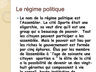 Le régime politique
   Le nom de la régime politique est
    l’Assembler. Le cité Sparte était une
    oligarchie, sa veut dire qu’il est une
    group qui a beaucoup de pouvoir. Tout
    les citoyen peuvent participer a les
    assemblée. Mais le pouvoir est lieu par
    les riches le gouvernement est formée
    par cinq éphores. Élus par les membre
    de làssemblée à `l’age de soixante une
    citoyen apartien a “ le élite de la cité
    a la possibilité de devenir un des vingt-
    huit gérontes qui composaient à vie
 