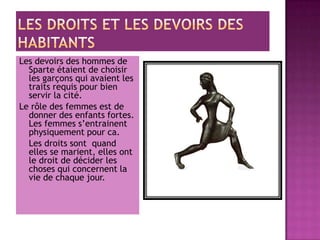 Les devoirs des hommes de
  Sparte étaient de choisir
  les garçons qui avaient les
  traits requis pour bien
  servir la cité.
Le rôle des femmes est de
  donner des enfants fortes.
  Les femmes s’entrainent
  physiquement pour ca.
  Les droits sont quand
  elles se marient, elles ont
  le droit de décider les
  choses qui concernent la
  vie de chaque jour.
 