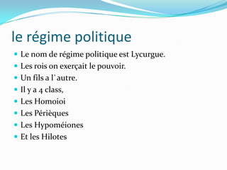 le régime politique
 Le nom de régime politique est Lycurgue.
 Les rois on exerçait le pouvoir.
 Un fils a l`autre.
 Il y a 4 class,
 Les Homoioi
 Les Périèques
 Les Hypoméiones
 Et les Hilotes
 