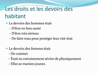 Les droits et les devoirs des
habitant
 Le devoirs des hommes était
  - D’être en bon santé
  - D’être très sérieux
  - De faire tous pour protéger leur cité-état

 Le devoirs des femmes était
 - De cuisiner
 - Était en entrainement sévère de physiquement
 - Elles se mariees jeunes
 