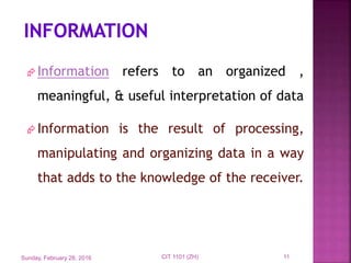  Information refers to an organized ,
meaningful, & useful interpretation of data
 Information is the result of processing,
manipulating and organizing data in a way
that adds to the knowledge of the receiver.
Sunday, February 28, 2016 11CIT 1101 (ZH)
 