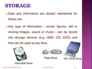  Data and information are stored/ maintained for
future use.
 Any type of information - words, figures, still or
moving images, sound or music - can be stored
into storage devices (e.g. HDD, CD, DVD) and
that can be used at any time.
Hard Disk Drive
CD / DVD DriveFlash Drive
Sunday, February 28, 2016 CIT 1101 (ZH) 13
 