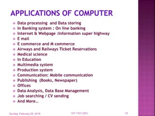  Data processing and Data storing
 In Banking system : On line banking
 Internet & Webpage :Information super highway
 E mail
 E commerce and M commerce
 Airways and Railways Ticket Reservations
 Medical science
 In Education
 Multimedia system
 Production system
 Communication: Mobile communication
 Publishing (Books, Newspaper)
 Offices
 Data Analysis, Data Base Management
 Job searching / CV sending
 And More…
Sunday, February 28, 2016 15CIT 1101 (ZH)
 