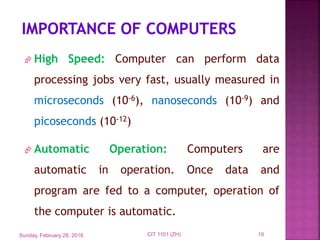  High Speed: Computer can perform data
processing jobs very fast, usually measured in
microseconds (10-6), nanoseconds (10-9) and
picoseconds (10-12)
 Automatic Operation: Computers are
automatic in operation. Once data and
program are fed to a computer, operation of
the computer is automatic.
Sunday, February 28, 2016 16CIT 1101 (ZH)
 