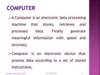  A Computer is an electronic data processing
machine that stores, retrieves and
processes data. Finally generate
meaningful information with speed and
accuracy.
 Computer is an electronic device that
process data according to a set of stored
instructions.
Sunday, February 28, 2016 6CIT 1101 (ZH)
 