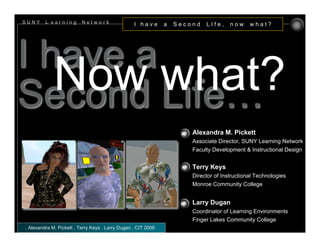 SUNY     L earning        Network                  I have        a   Second   LIfe,     now     what?




I have a
   Now what?
Second Life…
                                                                         Alexandra M. Pickett
                                                                         Associate Director, SUNY Learning Network
                                                                         Faculty Development & Instructional Design


                                                                         Terry Keys
                                                                         Director of Instructional Technologies
                                                                         Monroe Community College


                                                                         Larry Dugan
                                                                         Coordinator of Learning Environments
                                                                         Finger Lakes Community College
. Alexandra M. Pickett . Terry Keys . Larry Dugan . CIT 2008 .