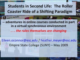 Students in Second Life:  The Roller Coaster Ride of a Shifting Paradigm  -- adventures in online courses conducted in part  in a virtual synchronous environment  . . . the rules themselves are changing  [email_address]  /  [email_address] Empire State College (SUNY) – May 2009  