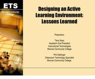 Designing an Active Learning Environment: Lessons Learned Presenters: Terry Keys Assistant Vice President Instructional Technologies Monroe Community College Phil Oettinger Classroom Technology Specialist Monroe Community College  