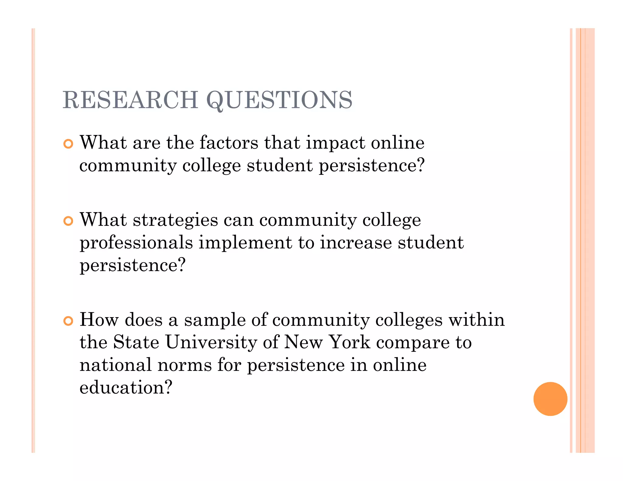 RESEARCH QUESTIONS
   What are the factors that impact online
    community college student persistence?

   What strategies can community college
    professionals implement to increase student
    persistence?

   How does a sample of community colleges within
    the State University of New York compare to
    national norms for persistence in online
    education?
 